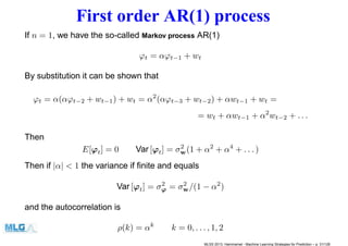 First order AR(1) process
If n = 1, we have the so-called Markov process AR(1)
ϕt = αϕt−1 + wt
By substitution it can be shown that
ϕt = α(αϕt−2 + wt−1) + wt = α2
(αϕt−3 + wt−2) + αwt−1 + wt =
= wt + αwt−1 + α2
wt−2 + . . .
Then
E[ϕt] = 0 Var [ϕt] = σ2
w(1 + α2
+ α4
+ . . . )
Then if |α| < 1 the variance if ﬁnite and equals
Var [ϕt] = σ2
ϕ = σ2
w/(1 − α2
)
and the autocorrelation is
ρ(k) = αk
k = 0, . . . , 1, 2
MLSS 2013, Hammamet - Machine Learning Strategies for Prediction – p. 31/128
 