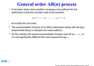 General order AR(n) process
• It has been shown that condition necessary and sufﬁcient for the
stationarity is that the complex roots of the equation
φ(z) = 1 − α1z − · · · − αnzn
= 0
lie outside the unit circle.
• The autocorrelation function of an AR(n) attenuates slowly with the lag k
(exponential decay or damped sine wave pattern).
• On the contrary the partial autocorrelation function cuts off at k > n, i.e.
it is not signiﬁcantly different from zero beyond the lag n.
MLSS 2013, Hammamet - Machine Learning Strategies for Prediction – p. 32/128
 