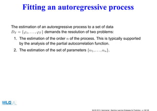Fitting an autoregressive process
The estimation of an autoregressive process to a set of data
DT = {ϕ1, . . . , ϕT } demands the resolution of two problems:
1. The estimation of the order n of the process. This is typically supported
by the analysis of the partial autocorrelation function.
2. The estimation of the set of parameters {α1, . . . , αn}.
MLSS 2013, Hammamet - Machine Learning Strategies for Prediction – p. 36/128
 