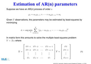 Estimation of AR(n) parameters
Suppose we have an AR(n) process of order n
ϕt = α1ϕt−1 + · · · + αpϕt−n + wt
Given T observations, the parameters may be estimated by least-squares by
minimizing
ˆα = arg min
α
T
t=n+1
[ϕt − α1ϕt−1 − · · · − αnϕt−n]
2
In matrix form this amounts to solve the multiple least-squares problem
Y = Xα where
X =







ϕT −1 ϕT −2 . . . ϕT −n−1
ϕT −2 ϕT −3 . . . ϕT −n−2
...
...
...
...
ϕn ϕn−1 . . . ϕ1







Y =







ϕT
ϕT −1
...
ϕn+1







(1)
MLSS 2013, Hammamet - Machine Learning Strategies for Prediction – p. 37/128
 