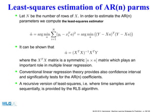 Least-squares estimation of AR(n) parms
• Let N be the number of rows of X. In order to estimate the AR(n)
parameters we compute the least-squares estimator
ˆα = arg min
a
N
i=1
(yi − xT
i a)2
= arg min
a
(Y − Xa)T
(Y − Xa)
• It can be shown that
ˆα = (XT
X)−1
XT
Y
where the XT
X matrix is a symmetric [n × n] matrix which plays an
important role in multiple linear regression.
• Conventional linear regression theory provides also conﬁdence interval
and signiﬁcativity tests for the AR(n) coefﬁcients.
• A recursive version of least-squares, i.e. where time samples arrive
sequentially, is provided by the RLS algorithm.
MLSS 2013, Hammamet - Machine Learning Strategies for Prediction – p. 38/128
 
