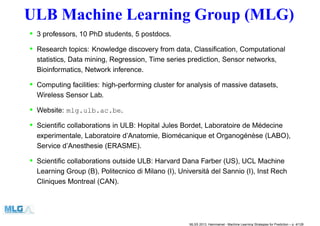 ULB Machine Learning Group (MLG)
• 3 professors, 10 PhD students, 5 postdocs.
• Research topics: Knowledge discovery from data, Classiﬁcation, Computational
statistics, Data mining, Regression, Time series prediction, Sensor networks,
Bioinformatics, Network inference.
• Computing facilities: high-performing cluster for analysis of massive datasets,
Wireless Sensor Lab.
• Website: mlg.ulb.ac.be.
• Scientiﬁc collaborations in ULB: Hopital Jules Bordet, Laboratoire de Médecine
experimentale, Laboratoire d’Anatomie, Biomécanique et Organogénèse (LABO),
Service d’Anesthesie (ERASME).
• Scientiﬁc collaborations outside ULB: Harvard Dana Farber (US), UCL Machine
Learning Group (B), Politecnico di Milano (I), Universitá del Sannio (I), Inst Rech
Cliniques Montreal (CAN).
MLSS 2013, Hammamet - Machine Learning Strategies for Prediction – p. 4/128
 
