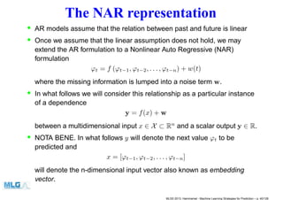 The NAR representation
• AR models assume that the relation between past and future is linear
• Once we assume that the linear assumption does not hold, we may
extend the AR formulation to a Nonlinear Auto Regressive (NAR)
formulation
ϕt = f (ϕt−1, ϕt−2, . . . , ϕt−n) + w(t)
where the missing information is lumped into a noise term w.
• In what follows we will consider this relationship as a particular instance
of a dependence
y = f(x) + w
between a multidimensional input x ∈ X ⊂ Rn
and a scalar output y ∈ R.
• NOTA BENE. In what follows y will denote the next value ϕt to be
predicted and
x = [ϕt−1, ϕt−2, . . . , ϕt−n]
will denote the n-dimensional input vector also known as embedding
vector.
MLSS 2013, Hammamet - Machine Learning Strategies for Prediction – p. 40/128
 