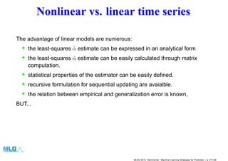 Nonlinear vs. linear time series
The advantage of linear models are numerous:
• the least-squares ˆα estimate can be expressed in an analytical form
• the least-squares ˆα estimate can be easily calculated through matrix
computation.
• statistical properties of the estimator can be easily deﬁned.
• recursive formulation for sequential updating are avaialble.
• the relation between empirical and generalization error is known,
BUT...
MLSS 2013, Hammamet - Machine Learning Strategies for Prediction – p. 41/128
 
