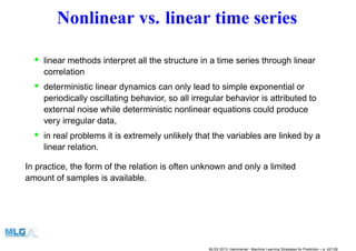 Nonlinear vs. linear time series
• linear methods interpret all the structure in a time series through linear
correlation
• deterministic linear dynamics can only lead to simple exponential or
periodically oscillating behavior, so all irregular behavior is attributed to
external noise while deterministic nonlinear equations could produce
very irregular data,
• in real problems it is extremely unlikely that the variables are linked by a
linear relation.
In practice, the form of the relation is often unknown and only a limited
amount of samples is available.
MLSS 2013, Hammamet - Machine Learning Strategies for Prediction – p. 42/128
 