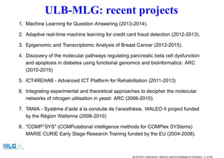 ULB-MLG: recent projects
1. Machine Learning for Question Answering (2013-2014).
2. Adaptive real-time machine learning for credit card fraud detection (2012-2013).
3. Epigenomic and Transcriptomic Analysis of Breast Cancer (2012-2015).
4. Discovery of the molecular pathways regulating pancreatic beta cell dysfunction
and apoptosis in diabetes using functional genomics and bioinformatics: ARC
(2010-2015)
5. ICT4REHAB - Advanced ICT Platform for Rehabilitation (2011-2013)
6. Integrating experimental and theoretical approaches to decipher the molecular
networks of nitrogen utilisation in yeast: ARC (2006-2010).
7. TANIA - Système d’aide à la conduite de l’anesthésie. WALEO II project funded
by the Région Wallonne (2006-2010)
8. "COMP2
SYS" (COMPutational intelligence methods for COMPlex SYStems)
MARIE CURIE Early Stage Research Training funded by the EU (2004-2008).
MLSS 2013, Hammamet - Machine Learning Strategies for Prediction – p. 5/128
 