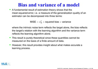 Bias and variance of a model
• A fundamental result of estimation theory shows that the
mean-squared-error, i.e. a measure of the generalization quality of an
estimator can be decomposed into three terms:
MISE = σ2
w + squared bias + variance
where the intrinsic noise term reﬂects the target alone, the bias reﬂects
the target’s relation with the learning algorithm and the variance term
reﬂects the learning algorithm alone.
• This result is purely theoretical since these quantities cannot be
measured on the basis of a ﬁnite amount of data.
• However, this result provides insight about what makes accurate a
learning process.
MLSS 2013, Hammamet - Machine Learning Strategies for Prediction – p. 51/128
 