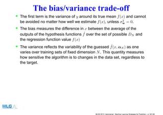 The bias/variance trade-off
• The ﬁrst term is the variance of y around its true mean f(x) and cannot
be avoided no matter how well we estimate f(x), unless σ2
w = 0.
• The bias measures the difference in x between the average of the
outputs of the hypothesis functions ˆf over the set of possible DN and
the regression function value f(x)
• The variance reﬂects the variability of the guessed ˆf(x, αN ) as one
varies over training sets of ﬁxed dimension N. This quantity measures
how sensitive the algorithm is to changes in the data set, regardless to
the target.
MLSS 2013, Hammamet - Machine Learning Strategies for Prediction – p. 52/128
 