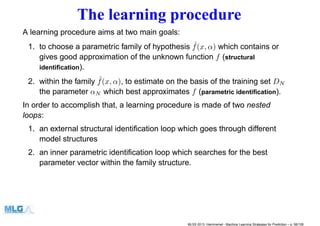 The learning procedure
A learning procedure aims at two main goals:
1. to choose a parametric family of hypothesis ˆf(x, α) which contains or
gives good approximation of the unknown function f (structural
identiﬁcation).
2. within the family ˆf(x, α), to estimate on the basis of the training set DN
the parameter αN which best approximates f (parametric identiﬁcation).
In order to accomplish that, a learning procedure is made of two nested
loops:
1. an external structural identiﬁcation loop which goes through different
model structures
2. an inner parametric identiﬁcation loop which searches for the best
parameter vector within the family structure.
MLSS 2013, Hammamet - Machine Learning Strategies for Prediction – p. 56/128
 