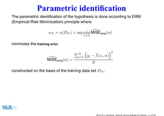 Parametric identiﬁcation
The parametric identiﬁcation of the hypothesis is done according to ERM
(Empirical Risk Minimization) principle where
αN = α(DN ) = arg min
α∈Λ
MISEemp(α)
minimizes the training error
MISEemp(α) =
N
i=1 yi − ˆf(xi, α)
2
N
constructed on the basis of the training data set DN .
MLSS 2013, Hammamet - Machine Learning Strategies for Prediction – p. 57/128
 