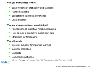 What you are supposed to know
• Basic notions of probability and statistics
• Random variable
• Expectation, variance, covariance
• Least-squares
What you are expected to get acquainted with
• Foundations of statistical machine learning
• How to build a predictive model from data
• Strategies for forecasting
What will remain
• Interest, curiosity for machine learning
• taste for prediction
• Contacts
• Companion webpage
http://www.ulb.ac.be/di/map/gbonte/mlss.html
MLSS 2013, Hammamet - Machine Learning Strategies for Prediction – p. 6/128
 