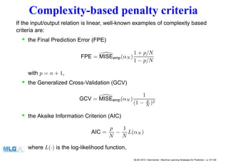 Complexity-based penalty criteria
If the input/output relation is linear, well-known examples of complexity based
criteria are:
• the Final Prediction Error (FPE)
FPE = MISEemp(αN )
1 + p/N
1 − p/N
with p = n + 1,
• the Generalized Cross-Validation (GCV)
GCV = MISEemp(αN )
1
(1 − p
N )2
• the Akaike Information Criterion (AIC)
AIC =
p
N
−
1
N
L(αN )
where L(·) is the log-likelihood function,
MLSS 2013, Hammamet - Machine Learning Strategies for Prediction – p. 61/128
 