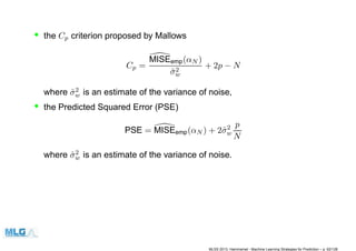 • the Cp criterion proposed by Mallows
Cp =
MISEemp(αN )
ˆσ2
w
+ 2p − N
where ˆσ2
w is an estimate of the variance of noise,
• the Predicted Squared Error (PSE)
PSE = MISEemp(αN ) + 2ˆσ2
w
p
N
where ˆσ2
w is an estimate of the variance of noise.
MLSS 2013, Hammamet - Machine Learning Strategies for Prediction – p. 62/128
 