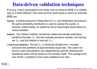 Data-driven validation techniques
If no (e.g. linear) assumptions are made, how to measure MISE in a reliable
way on a ﬁnite dataset? The most common techniques to return an estimate
MISE are
Testing: a testing sequence independent of DN and distributed according to
the same probability distribution is used to assess the quality. In
practice, unfortunately, an additional set of input/output observations is
rarely available.
Holdout: The holdout method, sometimes called test sample estimation,
partitions the data DN into two mutually exclusive subsets, the training
set Dtr and the holdout or test set DNts .
k-fold Cross-validation: the set DN is randomly divided into k mutually
exclusive test partitions of approximately equal size. The cases not
found in each test partition are independently used for selecting the
hypothesis which will be tested on the partition itself. The average error
over all the k partitions is the cross-validated error rate.
MLSS 2013, Hammamet - Machine Learning Strategies for Prediction – p. 63/128
 