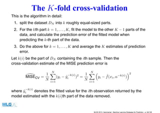 The K-fold cross-validation
This is the algorithm in detail:
1. split the dataset DN into k roughly equal-sized parts.
2. For the kth part k = 1, . . . , K, ﬁt the model to the other K − 1 parts of the
data, and calculate the prediction error of the ﬁtted model when
predicting the k-th part of the data.
3. Do the above for k = 1, . . . , K and average the K estimates of prediction
error.
Let k(i) be the part of DN containing the ith sample. Then the
cross-validation estimate of the MISE prediction error is
MISECV =
1
N
N
i=1
(yi − ˆy
−k(i)
i )2
=
1
N
N
i=1
yi − ˆf(xi, α−k(i)
)
2
where ˆy
−k(i)
i denotes the ﬁtted value for the ith observation returned by the
model estimated with the k(i)th part of the data removed.
MLSS 2013, Hammamet - Machine Learning Strategies for Prediction – p. 64/128
 