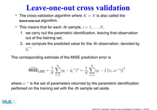 Leave-one-out cross validation
• The cross-validation algorithm where K = N is also called the
leave-one-out algorithm.
• This means that for each ith sample, i = 1, . . . , N,
1. we carry out the parametric identiﬁcation, leaving that observation
out of the training set,
2. we compute the predicted value for the ith observation, denoted by
ˆy−i
i
The corresponding estimate of the MISE prediction error is
MISELOO =
1
N
N
i=1
(yi − ˆy−i
i )2
=
1
N
N
i=1
(yi − ˆf xi, α−i
)
2
where α−i
is the set of parameters returned by the parametric identiﬁcation
perfomed on the training set with the ith sample set aside.
MLSS 2013, Hammamet - Machine Learning Strategies for Prediction – p. 66/128
 