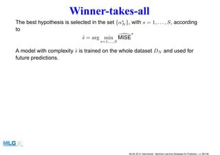Winner-takes-all
The best hypothesis is selected in the set {αs
N }, with s = 1, . . . , S, according
to
˜s = arg min
s=1,...,S
MISE
s
A model with complexity ˜s is trained on the whole dataset DN and used for
future predictions.
MLSS 2013, Hammamet - Machine Learning Strategies for Prediction – p. 69/128
 