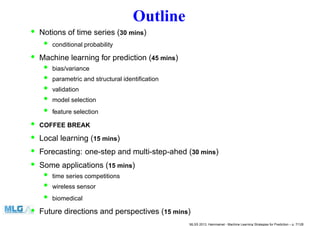 Outline
• Notions of time series (30 mins)
• conditional probability
• Machine learning for prediction (45 mins)
• bias/variance
• parametric and structural identiﬁcation
• validation
• model selection
• feature selection
• COFFEE BREAK
• Local learning (15 mins)
• Forecasting: one-step and multi-step-ahed (30 mins)
• Some applications (15 mins)
• time series competitions
• wireless sensor
• biomedical
• Future directions and perspectives (15 mins)
MLSS 2013, Hammamet - Machine Learning Strategies for Prediction – p. 7/128
 