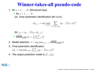 Winner-takes-all pseudo-code
1. for s = 1, . . . , S: (Structural loop)
• for j = 1, . . . , N
(a) Inner parametric identiﬁcation (for l-o-o):
αs
N−1 = arg min
α∈Λs
i=1:N,i=j
(yi − ˆf(xi, α))2
(b) ej = yj − ˆf(xj, αs
N−1)
• MISELOO(s) = 1
N
N
j=1 e2
j
2. Model selection: ˜s = arg mins=1,...,S MISELOO(s)
3. Final parametric identiﬁcation:
α˜s
N = arg minα∈Λ˜s
N
i=1(yi − ˆf(xi, α))2
4. The output prediction model is ˆf(·, α˜s
N )
MLSS 2013, Hammamet - Machine Learning Strategies for Prediction – p. 70/128
 