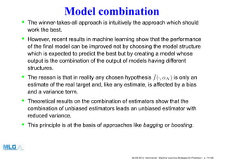 Model combination
• The winner-takes-all approach is intuitively the approach which should
work the best.
• However, recent results in machine learning show that the performance
of the ﬁnal model can be improved not by choosing the model structure
which is expected to predict the best but by creating a model whose
output is the combination of the output of models having different
structures.
• The reason is that in reality any chosen hypothesis ˆf(·, αN ) is only an
estimate of the real target and, like any estimate, is affected by a bias
and a variance term.
• Theoretical results on the combination of estimators show that the
combination of unbiased estimators leads an unbiased estimator with
reduced variance.
• This principle is at the basis of approaches like bagging or boosting.
MLSS 2013, Hammamet - Machine Learning Strategies for Prediction – p. 71/128
 