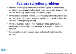 Feature selection problem
• Machine learning algorithms are known to degrade in performance
(prediction accuracy) when faced with many inputs (aka features) that
are not necessary for predicting the desired output.
• In the feature selection problem, a learning algorithm is faced with the
problem of selecting some subset of features upon which to focus its
attention, while ignoring the rest.
• Using all available features may negatively affect generalization
performance, especially in the presence of irrelevant or redundant
features.
• Feature selection can be seen as an instance of model selection
problem.
MLSS 2013, Hammamet - Machine Learning Strategies for Prediction – p. 72/128
 