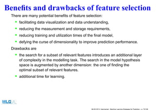 Beneﬁts and drawbacks of feature selection
There are many potential beneﬁts of feature selection:
• facilitating data visualization and data understanding,
• reducing the measurement and storage requirements,
• reducing training and utilization times of the ﬁnal model,
• defying the curse of dimensionality to improve prediction performance.
Drawbacks are
• the search for a subset of relevant features introduces an additional layer
of complexity in the modelling task. The search in the model hypothesis
space is augmented by another dimension: the one of ﬁnding the
optimal subset of relevant features.
• additional time for learning.
MLSS 2013, Hammamet - Machine Learning Strategies for Prediction – p. 73/128
 