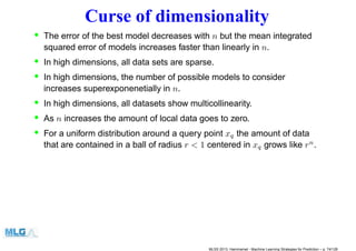 Curse of dimensionality
• The error of the best model decreases with n but the mean integrated
squared error of models increases faster than linearly in n.
• In high dimensions, all data sets are sparse.
• In high dimensions, the number of possible models to consider
increases superexponenetially in n.
• In high dimensions, all datasets show multicollinearity.
• As n increases the amount of local data goes to zero.
• For a uniform distribution around a query point xq the amount of data
that are contained in a ball of radius r < 1 centered in xq grows like rn
.
MLSS 2013, Hammamet - Machine Learning Strategies for Prediction – p. 74/128
 