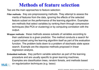 Methods of feature selection
Two are the main approaches to feature selection:
Filter methods: they are preprocessing methods. They attempt to assess the
merits of features from the data, ignoring the effects of the selected
feature subset on the performance of the learning algorithm. Examples
are methods that select variables by ranking them through compression
techniques (like PCA or clustering) or by computing correlation with the
output.
Wrapper methods: these methods assess subsets of variables according to
their usefulness to a given predictor. The method conducts a search for
a good subset using the learning algorithm itself as part of the evaluation
function. The problem boils down to a problem of stochastic state space
search. Example are the stepwise methods proposed in linear
regression analysis.
Embedded methods: they perform variable selection as part of the learning
procedure and are usually speciﬁc to given learning machines.
Examples are classiﬁcation trees, random forests, and methods based
on regularization techniques (e.g. lasso)
MLSS 2013, Hammamet - Machine Learning Strategies for Prediction – p. 76/128
 