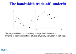The bandwidth trade-off: underﬁt
e
q
0011
0011
0011
01
01
0011
01
0011
0011
00
00
11
11 0
0
1
1
0011
00001111
01
00001111
0011
01
0011
00001111
0011
0011
000000000000000000000000000000000000000000011111111111111111111111111111111111111111110
00
00
0
00
00
000000000000000000000
1
11
11
1
11
11
111111111111111111111
x
y
0011
0011
0011
01
01
0011
000000
111111
0
00
1
11 00
0000
11
1111
0011
000
111
00001111
000
111
01
001100001111
00110011
000000
111111 0011
00001111
000000
111111
0011
000
111
0
00
1
11
000000
111111
00001111
000000000000000000000000000000000000000000011111111111111111111111111111111111111111110
00
00
0
00
00
000000000000000000000
1
11
11
1
11
11
111111111111111111111
x
y
Too large bandwidth ⇒ underﬁtting ⇒ large prediction error e
In terms of bias/variance trade-off, this is typically a situation of high bias.
MLSS 2013, Hammamet - Machine Learning Strategies for Prediction – p. 80/128
 