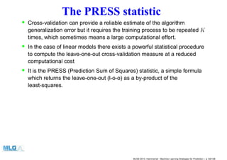 The PRESS statistic
• Cross-validation can provide a reliable estimate of the algorithm
generalization error but it requires the training process to be repeated K
times, which sometimes means a large computational effort.
• In the case of linear models there exists a powerful statistical procedure
to compute the leave-one-out cross-validation measure at a reduced
computational cost
• It is the PRESS (Prediction Sum of Squares) statistic, a simple formula
which returns the leave-one-out (l-o-o) as a by-product of the
least-squares.
MLSS 2013, Hammamet - Machine Learning Strategies for Prediction – p. 82/128
 