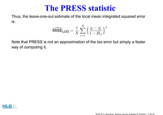 The PRESS statistic
Thus, the leave-one-out estimate of the local mean integrated squared error
is:
MISELOO =
1
N
N
i=1
yi − ˆyi
1 − Hii
2
Note that PRESS is not an approximation of the loo error but simply a faster
way of computing it.
MLSS 2013, Hammamet - Machine Learning Strategies for Prediction – p. 85/128
 