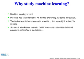 Why study machine learning?
• Machine learning is cool.
• Practical way to understand: All models are wrong but some are useful...
• The fastest way to become a data scientist ... the sexiest job in the 21st
century
• Someone who knows statistics better than a computer scientists and
programs better than a statistician...
MLSS 2013, Hammamet - Machine Learning Strategies for Prediction – p. 9/128
 