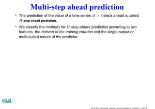 Multi-step ahead prediction
• The prediction of the value of a time series H > 1 steps ahead is called
H-step-ahead prediction.
• We classify the methods for H-step-ahead prediction according to two
features: the horizon of the training criterion and the single-output or
multi-output nature of the predictor.
MLSS 2013, Hammamet - Machine Learning Strategies for Prediction – p. 92/128
 