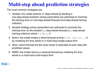Multi-step ahead prediction strategies
The most common strategies are
1. Iterated: the model predicts H steps ahead by iterating a
one-step-ahead predictor whose parameters are optimized to minimize
the training error on one-step-ahead forecast (one-step-ahead training
criterion).
2. Iterated strategy where parameters are optimized to minimize the
training error on the iterated htr-step-ahead forecast (htr-step-ahead
training criterion) where 1 < htr ≤ H.
3. Direct: the model makes a direct forecast at time t + h − 1, h = 1, . . . , H
by modeling the time series in a multi-input single-output form
4. Direc: direct forecast but the input vector is extended at each step with
predicted values.
5. MIMO: the model returns a vectorial forecast by modeling the time
series in a multi-input multi-output form
MLSS 2013, Hammamet - Machine Learning Strategies for Prediction – p. 93/128
 