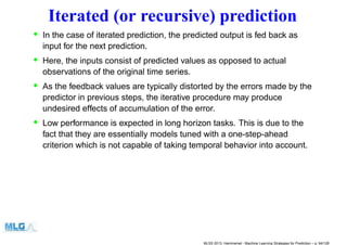 Iterated (or recursive) prediction
• In the case of iterated prediction, the predicted output is fed back as
input for the next prediction.
• Here, the inputs consist of predicted values as opposed to actual
observations of the original time series.
• As the feedback values are typically distorted by the errors made by the
predictor in previous steps, the iterative procedure may produce
undesired effects of accumulation of the error.
• Low performance is expected in long horizon tasks. This is due to the
fact that they are essentially models tuned with a one-step-ahead
criterion which is not capable of taking temporal behavior into account.
MLSS 2013, Hammamet - Machine Learning Strategies for Prediction – p. 94/128
 