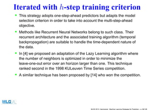 Iterated with h-step training criterion
• This strategy adopts one-step-ahead predictors but adapts the model
selection criterion in order to take into account the multi-step-ahead
objective.
• Methods like Recurrent Neural Networks belong to such class. Their
recurrent architecture and the associated training algorithm (temporal
backpropagation) are suitable to handle the time-dependent nature of
the data.
• In [4] we proposed an adaptation of the Lazy Learning algorithm where
the number of neighbors is optimized in order to minimize the
leave-one-out error over an horizon larger than one. This technique
ranked second in the 1998 KULeuven Time Series competition.
• A similar technique has been proposed by [14] who won the competition.
MLSS 2013, Hammamet - Machine Learning Strategies for Prediction – p. 96/128
 