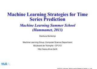 Machine Learning Strategies for Time
Series Prediction
Machine Learning Summer School
(Hammamet, 2013)
Gianluca Bontempi
Machine Learning Group, Computer Science Department
Boulevard de Triomphe - CP 212
http://www.ulb.ac.be/di
MLSS 2013, Hammamet - Machine Learning Strategies for Prediction – p. 1/128
 