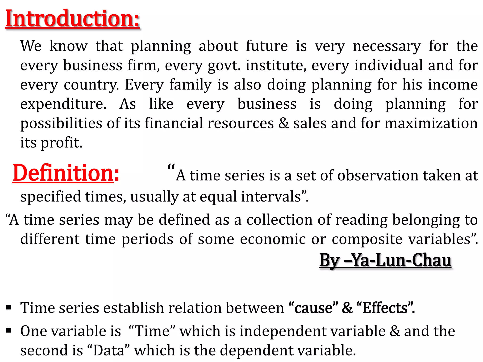 Introduction:	We know that planning about future is very necessary for the every business firm, every govt. institute, every individual and for every country.Every family is also doing planning for his income expenditure.As like every business is doing planning for possibilities of its financial resources & sales and for maximization its profit.Definition:      “A time series is a set of observation taken at specified times, usually at equal intervals”.“A time series may be defined as a collection of reading belonging to different time periods of some economic or composite variables”.							By –Ya-Lun-ChauTime series establish relation between “cause” & “Effects”. 