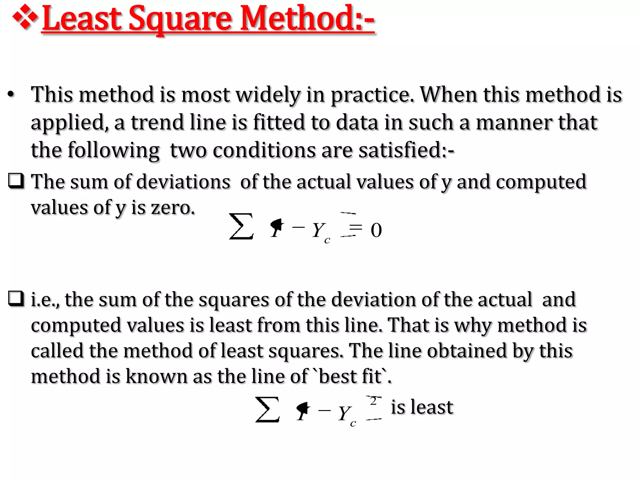 Semi – Average Method:- In this method the given  data are divided in two parts, preferable  with the equal  number of  years.For example,  if we are  given data from 1991 to 2008, i.e., over a period of 18 years, the two equal  parts will be first  nine years, i.e.,1991 to 1999 and  from 2000 to 2008. In case of  odd number of  years like, 9, 13, 17, etc.., two equal parts can be made simply by ignoring  the middle year. For example, if data are given  for  19 years from 1990 to 2007 the  two equal  parts  would  be from 1990 to 1998 and from 2000 to 2008 - the middle year 1999 will  be ignored.