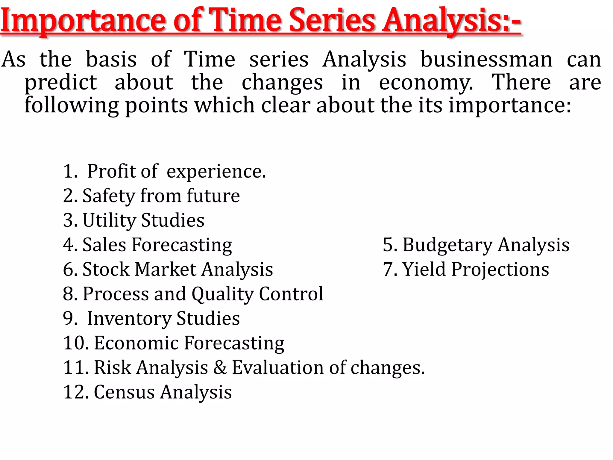 Importance of Time Series Analysis:-As the basis of Time series Analysis businessman can predict about the changes in economy. There are following points which clear about the its importance:1.  Profit of  experience.		   2. Safety from future3. Utility Studies4. Sales Forecasting			   5. Budgetary Analysis6. Stock Market Analysis		   7. Yield Projections8. Process and Quality Control	 9.  Inventory Studies10. Economic Forecasting11. Risk Analysis & Evaluation of changes. 12. Census Analysis 