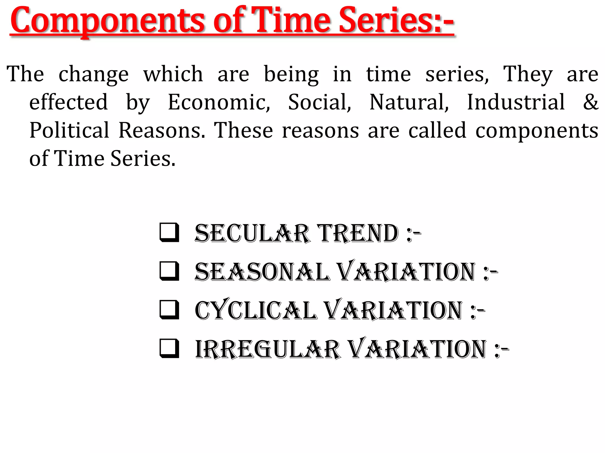 Components of Time Series:-The change which are being in time series, They are effected by Economic, Social, Natural, Industrial & Political Reasons. These reasons are called components of Time Series.  Secular trend :-