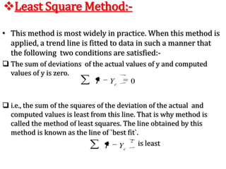 Semi – Average Method:- In this method the given  data are divided in two parts, preferable  with the equal  number of  years.For example,  if we are  given data from 1991 to 2008, i.e., over a period of 18 years, the two equal  parts will be first  nine years, i.e.,1991 to 1999 and  from 2000 to 2008. In case of  odd number of  years like, 9, 13, 17, etc.., two equal parts can be made simply by ignoring  the middle year. For example, if data are given  for  19 years from 1990 to 2007 the  two equal  parts  would  be from 1990 to 1998 and from 2000 to 2008 - the middle year 1999 will  be ignored.
