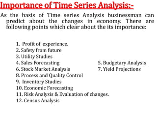 Importance of Time Series Analysis:-As the basis of Time series Analysis businessman can predict about the changes in economy. There are following points which clear about the its importance:1.  Profit of  experience.		   2. Safety from future3. Utility Studies4. Sales Forecasting			   5. Budgetary Analysis6. Stock Market Analysis		   7. Yield Projections8. Process and Quality Control	 9.  Inventory Studies10. Economic Forecasting11. Risk Analysis & Evaluation of changes. 12. Census Analysis 