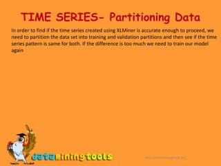 TIME SERIES- Partitioning DataIn order to find if the time series created using XLMiner is accurate enough to proceed, we need to partition the data set into training and validation partitions and then see if the time series pattern is same for both. If the difference is too much we need to train our model againhttp://dataminingtools.net
