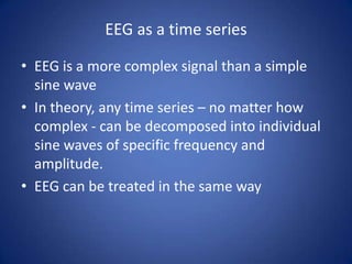 EEG as a time series

• EEG is a more complex signal than a simple
  sine wave
• In theory, any time series – no matter how
  complex - can be decomposed into individual
  sine waves of specific frequency and
  amplitude.
• EEG can be treated in the same way
 
