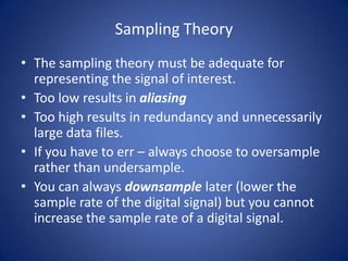 Sampling Theory
• The sampling theory must be adequate for
  representing the signal of interest.
• Too low results in aliasing
• Too high results in redundancy and unnecessarily
  large data files.
• If you have to err – always choose to oversample
  rather than undersample.
• You can always downsample later (lower the
  sample rate of the digital signal) but you cannot
  increase the sample rate of a digital signal.
 