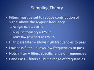 Sampling Theory

• Filters must be set to reduce contribution of
  signal above the Nyquist frequency.
    – Sample Rate = 250 Hz
    – Nyquist frequency = 125 Hz
    – Must low pass filter at 125 Hz.
•   High pass filter – allows high frequencies to pass
•   Low pass filter – allows low frequencies to pass
•   Notch filter – filters specific range of frequencies
•   Band Pass – filters all but a range of frequencies
 