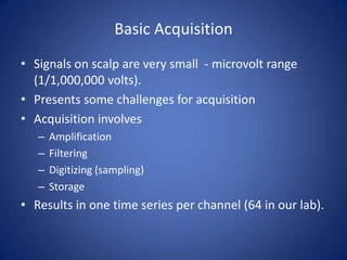 Basic Acquisition
• Signals on scalp are very small - microvolt range
  (1/1,000,000 volts).
• Presents some challenges for acquisition
• Acquisition involves
   –   Amplification
   –   Filtering
   –   Digitizing (sampling)
   –   Storage
• Results in one time series per channel (64 in our lab).
 