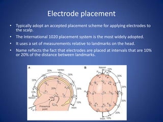 Electrode placement
• Typically adopt an accepted placement scheme for applying electrodes to
  the scalp.
• The International 1020 placement system is the most widely adopted.
• It uses a set of measurements relative to landmarks on the head.
• Name reflects the fact that electrodes are placed at intervals that are 10%
  or 20% of the distance between landmarks.
 