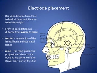 Electrode placement
• Requires distance from front
  to back of head and distance
  from left to right.

• Front to back defined as
  distance from nasion to inion.

• Nasion - intersection of the
  frontal bone and two nasal
  bones

• Inion - the most prominent
  projection of the occipital
  bone at the posterioinferior
  (lower rear) part of the skull
 